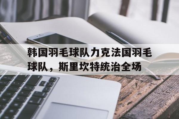 韩国羽毛球队力克法国羽毛球队,斯里坎特统治全场的简单介绍 韩国羽毛球队力克法国羽毛球队,斯里坎特统治全场的简单介绍